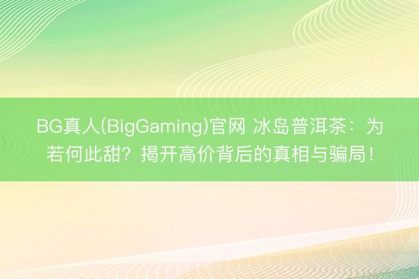 BG真人(BigGaming)官网 冰岛普洱茶：为若何此甜？揭开高价背后的真相与骗局！