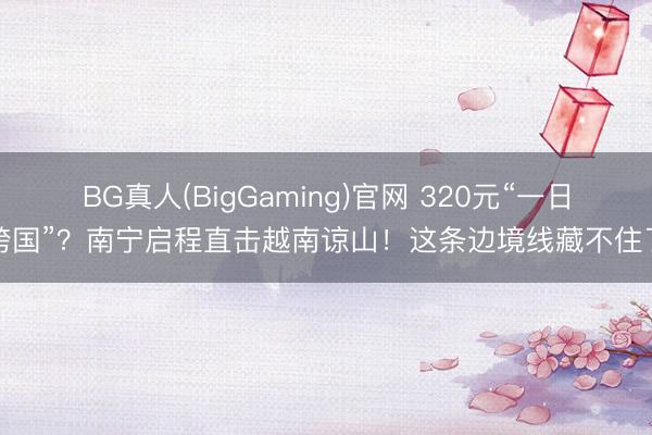 BG真人(BigGaming)官网 320元“一日跨国”？南宁启程直击越南谅山！这条边境线藏不住了