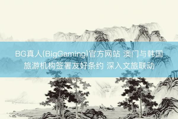 BG真人(BigGaming)官方网站 澳门与韩国旅游机构签署友好条约 深入文旅联动
