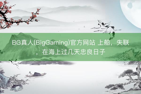 BG真人(BigGaming)官方网站 上船，失联，在海上过几天忠良日子