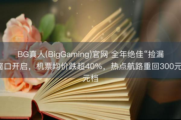 BG真人(BigGaming)官网 全年绝佳“捡漏”窗口开启，机票均价跌超40%，热点航路重回300元档