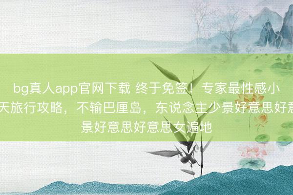 bg真人app官网下载 终于免签！专家最性感小众国度 7 天旅行攻略，不输巴厘岛，东说念主少景好意思好意思女遍地
