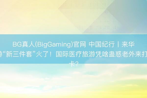 BG真人(BigGaming)官网 中国纪行丨来华旅游“新三件套”火了！国际医疗旅游凭啥蛊惑老外来打卡？