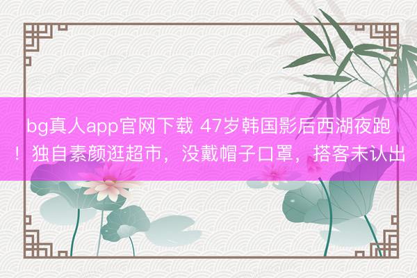 bg真人app官网下载 47岁韩国影后西湖夜跑！独自素颜逛超市，没戴帽子口罩，搭客未认出
