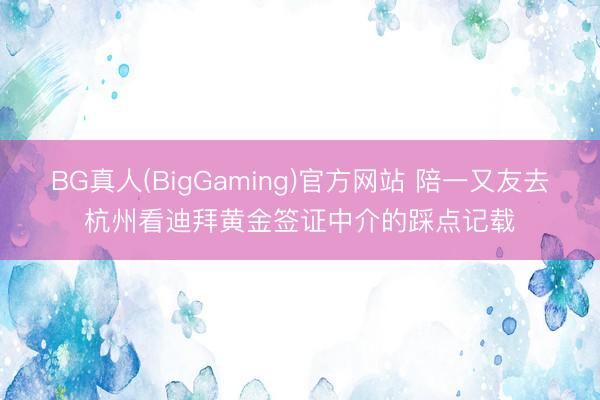 BG真人(BigGaming)官方网站 陪一又友去杭州看迪拜黄金签证中介的踩点记载