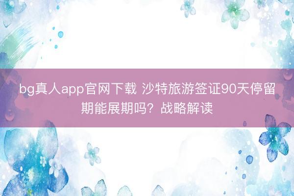bg真人app官网下载 沙特旅游签证90天停留期能展期吗？战略解读