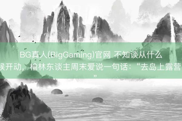 BG真人(BigGaming)官网 不知谈从什么时候开动，榆林东谈主周末爱说一句话：“去岛上露营。”