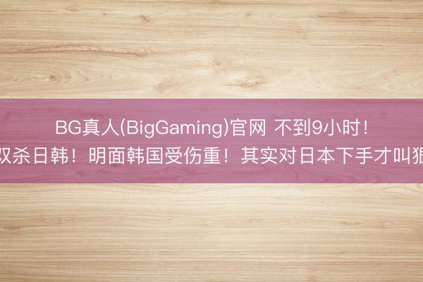 BG真人(BigGaming)官网 不到9小时！双杀日韩！明面韩国受伤重！其实对日本下手才叫狠