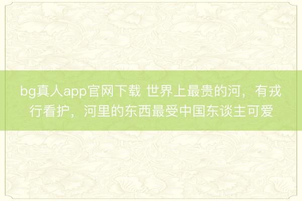 bg真人app官网下载 世界上最贵的河，有戎行看护，河里的东西最受中国东谈主可爱