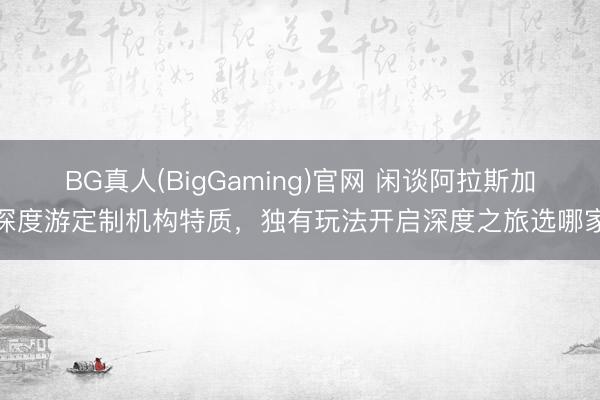 BG真人(BigGaming)官网 闲谈阿拉斯加深度游定制机构特质，独有玩法开启深度之旅选哪家