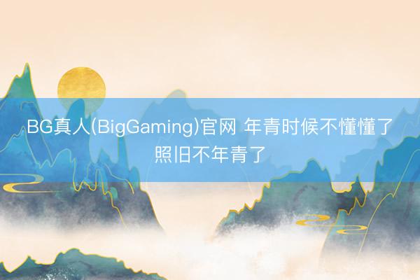 BG真人(BigGaming)官网 年青时候不懂懂了照旧不年青了