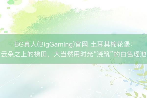 BG真人(BigGaming)官网 土耳其棉花堡：云朵之上的梯田，大当然用时光“浇筑”的白色瑶池