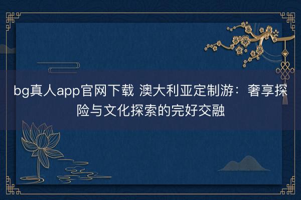 bg真人app官网下载 澳大利亚定制游:奢享探险与文化探索的完好交融