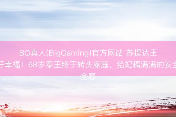 BG真人(BigGaming)官方网站 苏提达王后好幸福！68岁泰王终于转头家庭，给妃耦满满的安全感