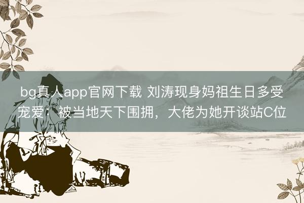 bg真人app官网下载 刘涛现身妈祖生日多受宠爱：被当地天下围拥，大佬为她开谈站C位