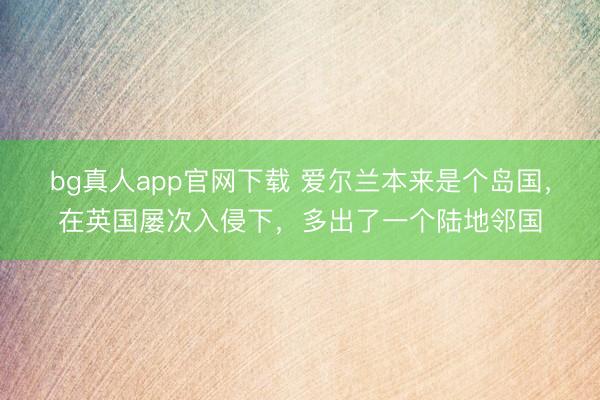 bg真人app官网下载 爱尔兰本来是个岛国，在英国屡次入侵下，多出了一个陆地邻国