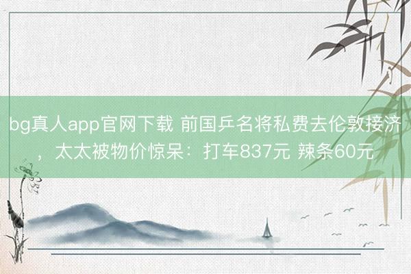 bg真人app官网下载 前国乒名将私费去伦敦接济，太太被物价惊呆：打车837元 辣条60元