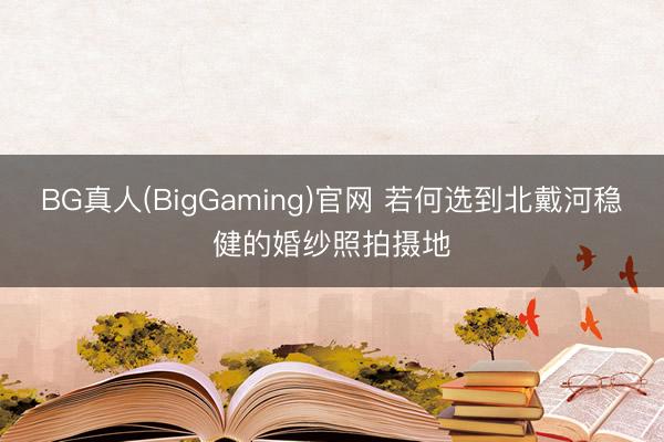 BG真人(BigGaming)官网 若何选到北戴河稳健的婚纱照拍摄地