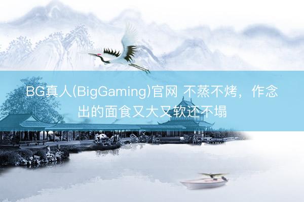 BG真人(BigGaming)官网 不蒸不烤，作念出的面食又大又软还不塌