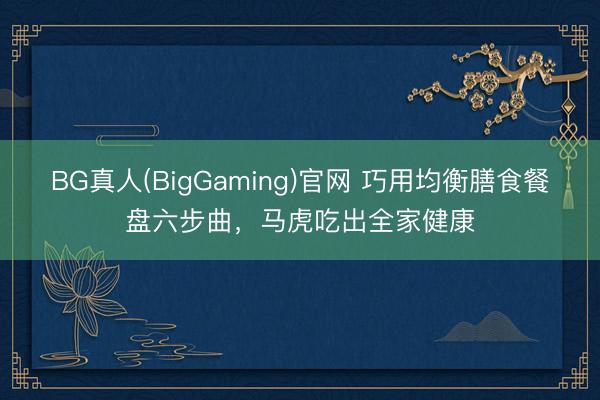 BG真人(BigGaming)官网 巧用均衡膳食餐盘六步曲，马虎吃出全家健康
