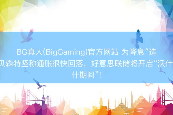 BG真人(BigGaming)官方网站 为降息“造势”？贝森特坚称通胀很快回落，好意思联储将开启“沃什期间”！