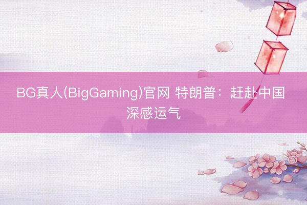 BG真人(BigGaming)官网 特朗普：赶赴中国 深感运气