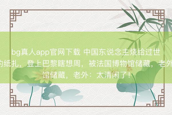 bg真人app官网下载 中国东说念主烧给过世先东说念主的纸扎，登上巴黎瞎想周，被法国博物馆储藏，老外：太清闲了！