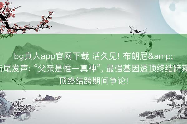 bg真人app官网下载 活久见! 布朗尼&布莱斯衔尾发声: “父亲是惟一真神”， 最强基因透顶终结跨期间争论!