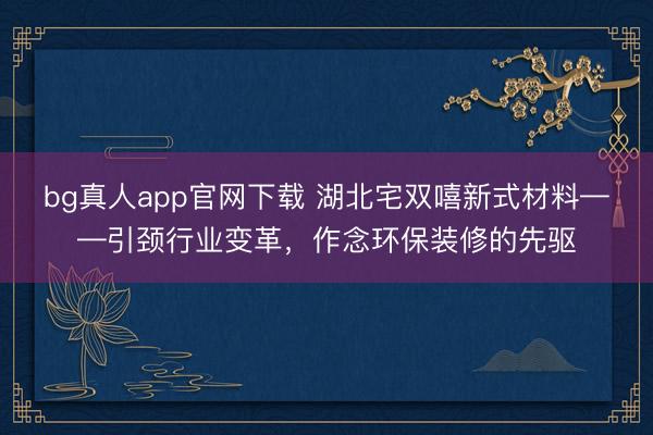 bg真人app官网下载 湖北宅双嘻新式材料——引颈行业变革，作念环保装修的先驱