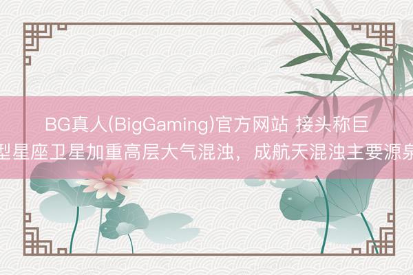 BG真人(BigGaming)官方网站 接头称巨型星座卫星加重高层大气混浊，成航天混浊主要源泉