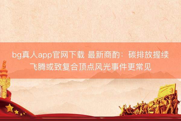 bg真人app官网下载 最新商酌：碳排放握续飞腾或致复合顶点风光事件更常见