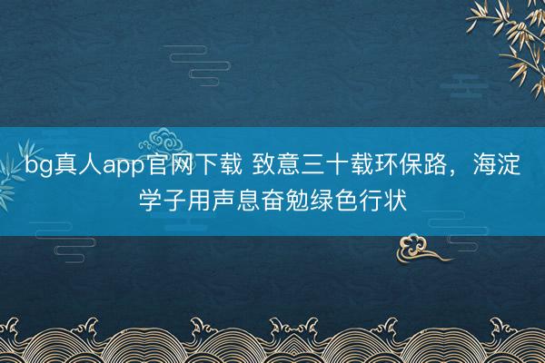 bg真人app官网下载 致意三十载环保路，海淀学子用声息奋勉绿色行状