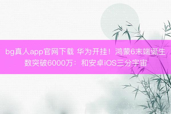 bg真人app官网下载 华为开挂！鸿蒙6末端诞生数突破6000万：和安卓iOS三分宇宙