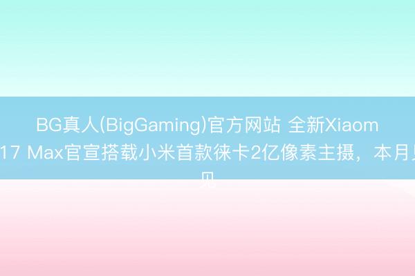 BG真人(BigGaming)官方网站 全新Xiaomi 17 Max官宣搭载小米首款徕卡2亿像素主摄，本月见
