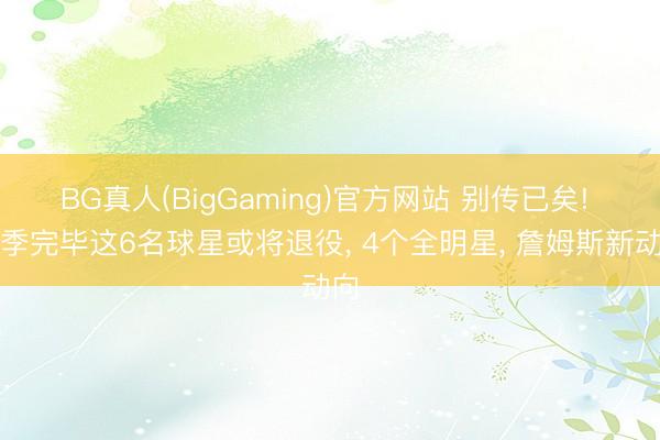BG真人(BigGaming)官方网站 别传已矣! 赛季完毕这6名球星或将退役， 4个全明星， 詹姆斯新动向