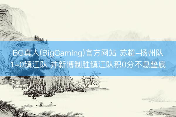 BG真人(BigGaming)官方网站 苏超-扬州队1-0镇江队 井新博制胜镇江队积0分不息垫底