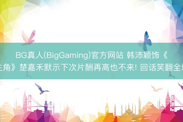 BG真人(BigGaming)官方网站 韩沛颖饰《主角》楚嘉禾默示下次片酬再高也不来! 回话笑翻全场
