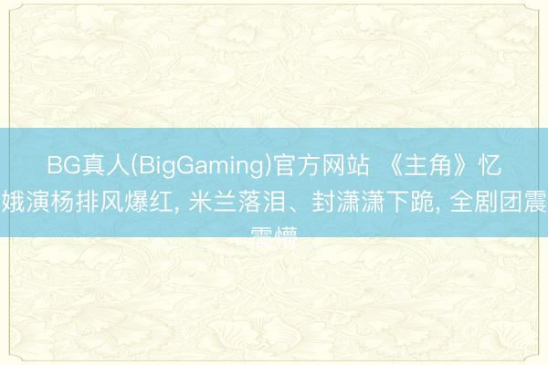 BG真人(BigGaming)官方网站 《主角》忆秦娥演杨排风爆红， 米兰落泪、封潇潇下跪， 全剧团震懵