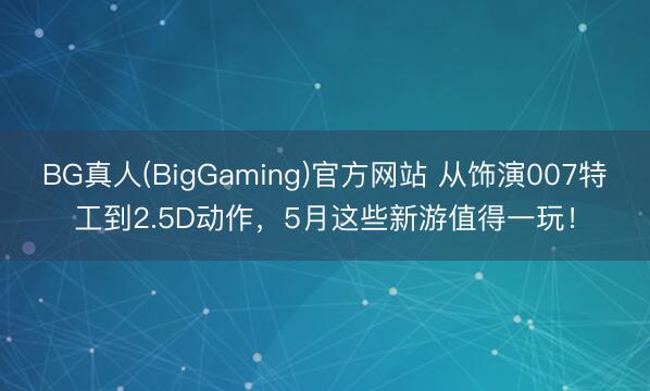 BG真人(BigGaming)官方网站 从饰演007特工到2.5D动作，5月这些新游值得一玩！