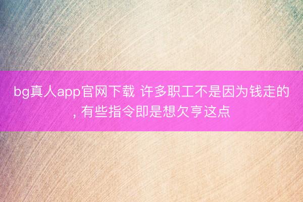 bg真人app官网下载 许多职工不是因为钱走的， 有些指令即是想欠亨这点
