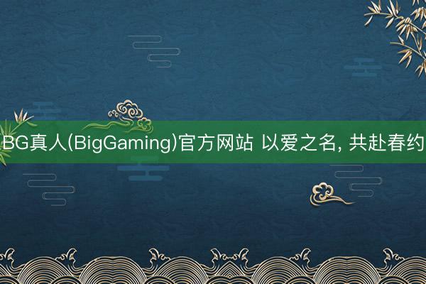 BG真人(BigGaming)官方网站 以爱之名， 共赴春约