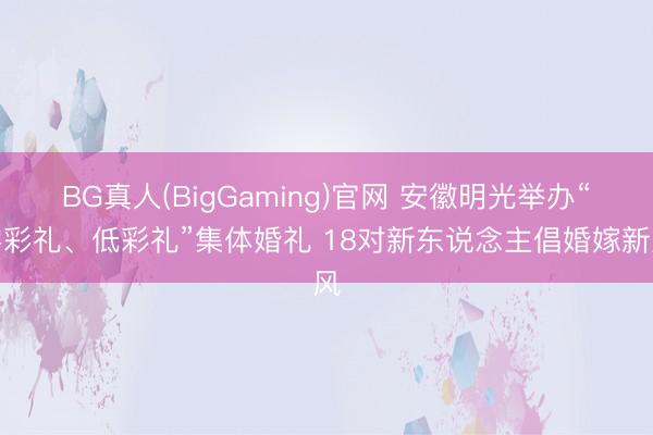 BG真人(BigGaming)官网 安徽明光举办“零彩礼、低彩礼”集体婚礼 18对新东说念主倡婚嫁新风